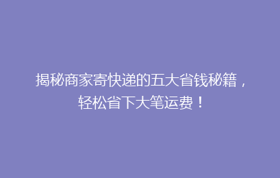 揭秘商家寄快递的五大省钱秘籍，轻松省下大笔运费！