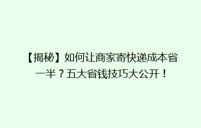 【揭秘】如何让商家寄快递成本省一半？五大省钱技巧大公开！