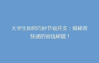 大学生如何巧妙节省开支：揭秘寄快递的省钱秘籍！