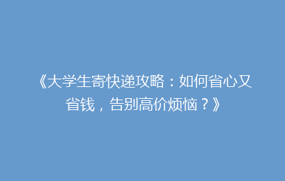 《大学生寄快递攻略：如何省心又省钱，告别高价烦恼？》