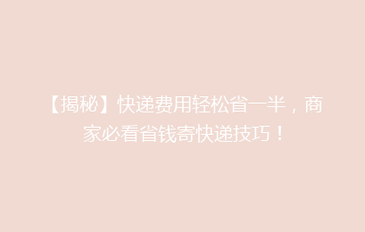 【揭秘】快递费用轻松省一半，商家必看省钱寄快递技巧！