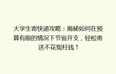 大学生寄快递攻略：揭秘如何在预算有限的情况下节省开支，轻松寄送不花冤枉钱！