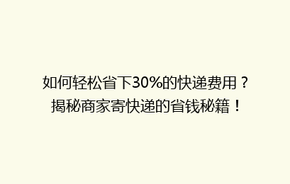 如何轻松省下30%的快递费用？揭秘商家寄快递的省钱秘籍！