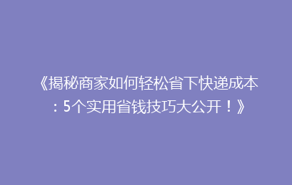 《揭秘商家如何轻松省下快递成本：5个实用省钱技巧大公开！》