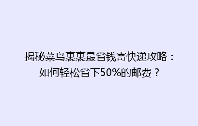 揭秘菜鸟裹裹最省钱寄快递攻略：如何轻松省下50%的邮费？
