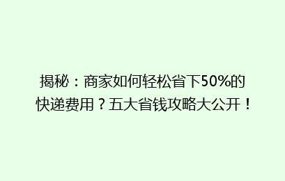 揭秘：商家如何轻松省下50%的快递费用？五大省钱攻略大公开！