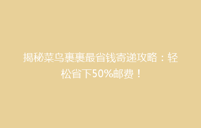 揭秘菜鸟裹裹最省钱寄递攻略：轻松省下50%邮费！