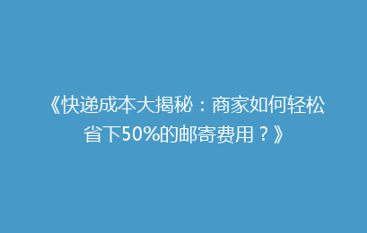 《快递成本大揭秘：商家如何轻松省下50%的邮寄费用？》