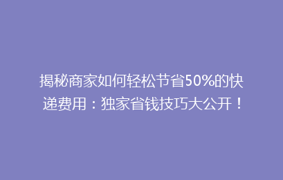 揭秘商家如何轻松节省50%的快递费用：独家省钱技巧大公开！