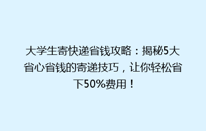 大学生寄快递省钱攻略：揭秘5大省心省钱的寄递技巧，让你轻松省下50%费用！