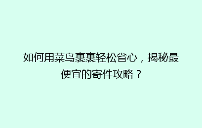 如何用菜鸟裹裹轻松省心，揭秘最便宜的寄件攻略？