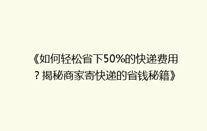 《如何轻松省下50%的快递费用？揭秘商家寄快递的省钱秘籍》