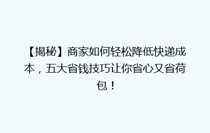 【揭秘】商家如何轻松降低快递成本,五大省钱技巧让你省心又省荷包!