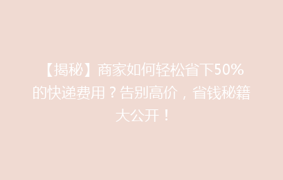 【揭秘】商家如何轻松省下50%的快递费用？告别高价，省钱秘籍大公开！