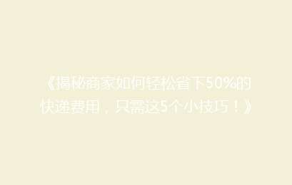 《揭秘商家如何轻松省下50%的快递费用，只需这5个小技巧！》