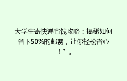 大学生寄快递省钱攻略：揭秘如何省下50%的邮费，让你轻松省心！”。