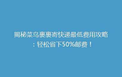 揭秘菜鸟裹裹寄快递最低费用攻略：轻松省下50%邮费！