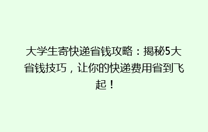大学生寄快递省钱攻略：揭秘5大省钱技巧，让你的快递费用省到飞起！