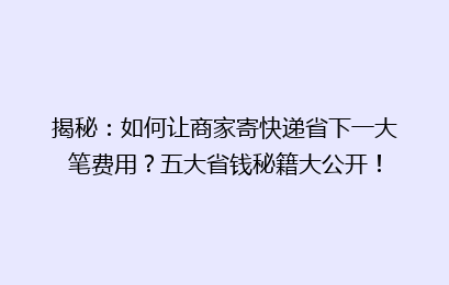 揭秘：如何让商家寄快递省下一大笔费用？五大省钱秘籍大公开！
