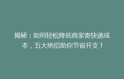 揭秘：如何轻松降低商家寄快递成本，五大绝招助你节省开支！
