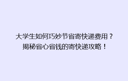 大学生如何巧妙节省寄快递费用？揭秘省心省钱的寄快递攻略！