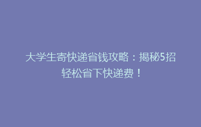 大学生寄快递省钱攻略：揭秘5招轻松省下快递费！
