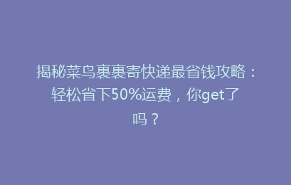 揭秘菜鸟裹裹寄快递最省钱攻略：轻松省下50%运费，你get了吗？
