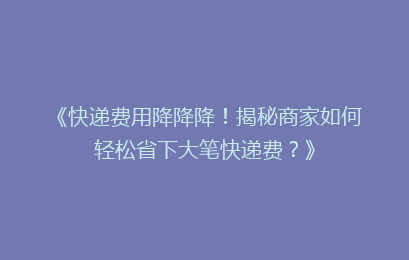《快递费用降降降！揭秘商家如何轻松省下大笔快递费？》