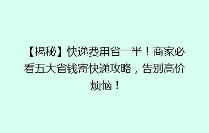 【揭秘】快递费用省一半！商家必看五大省钱寄快递攻略，告别高价烦恼！