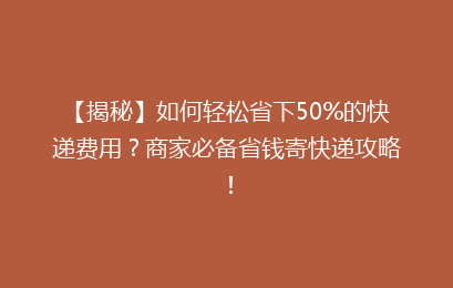 【揭秘】如何轻松省下50%的快递费用？商家必备省钱寄快递攻略！