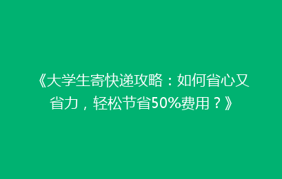 《大学生寄快递攻略：如何省心又省力，轻松节省50%费用？》