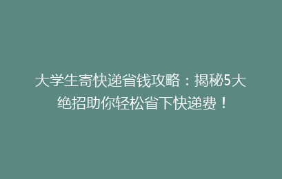 大学生寄快递省钱攻略：揭秘5大绝招助你轻松省下快递费！