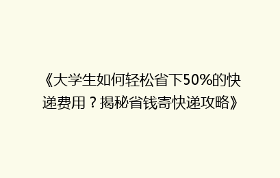 《大学生如何轻松省下50%的快递费用？揭秘省钱寄快递攻略》