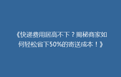 《快递费用居高不下？揭秘商家如何轻松省下50%的寄送成本！》