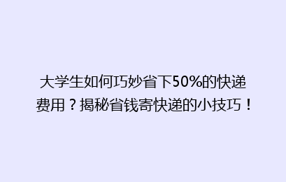 大学生如何巧妙省下50%的快递费用?揭秘省钱寄快递的小技巧!