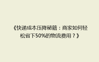 《快递成本压降秘籍：商家如何轻松省下50%的物流费用？》