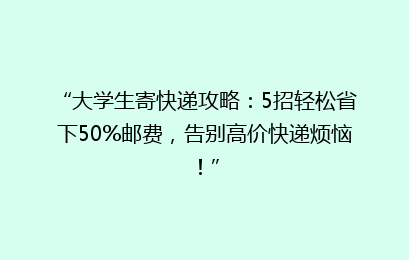 “大学生寄快递攻略：5招轻松省下50%邮费，告别高价快递烦恼！”