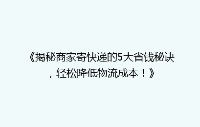 《揭秘商家寄快递的5大省钱秘诀,轻松降低物流成本!》