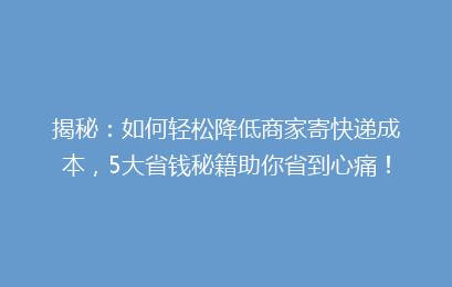 揭秘：如何轻松降低商家寄快递成本，5大省钱秘籍助你省到心痛！