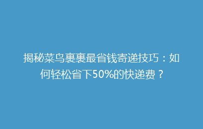 揭秘菜鸟裹裹最省钱寄递技巧:如何轻松省下50%的快递费?