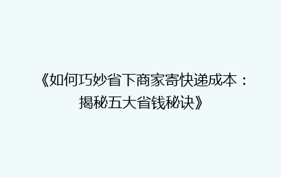 《如何巧妙省下商家寄快递成本:揭秘五大省钱秘诀》