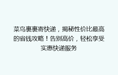 菜鸟裹裹寄快递，揭秘性价比最高的省钱攻略！告别高价，轻松享受实惠快递服务