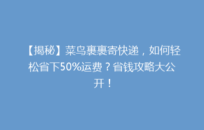 【揭秘】菜鸟裹裹寄快递，如何轻松省下50%运费？省钱攻略大公开！