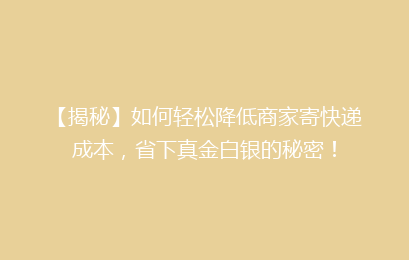 【揭秘】如何轻松降低商家寄快递成本，省下真金白银的秘密！