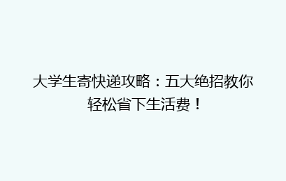 大学生寄快递攻略：五大绝招教你轻松省下生活费！
