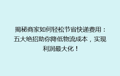 揭秘商家如何轻松节省快递费用：五大绝招助你降低物流成本，实现利润最大化！