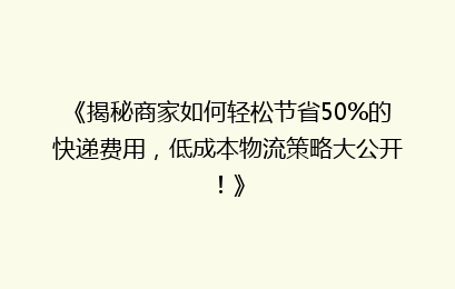 《揭秘商家如何轻松节省50%的快递费用，低成本物流策略大公开！》