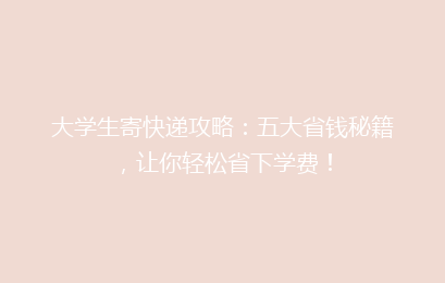 大学生寄快递攻略：五大省钱秘籍，让你轻松省下学费！