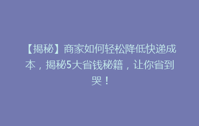 【揭秘】商家如何轻松降低快递成本，揭秘5大省钱秘籍，让你省到哭！