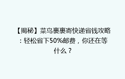 【揭秘】菜鸟裹裹寄快递省钱攻略:轻松省下50%邮费,你还在等什么?